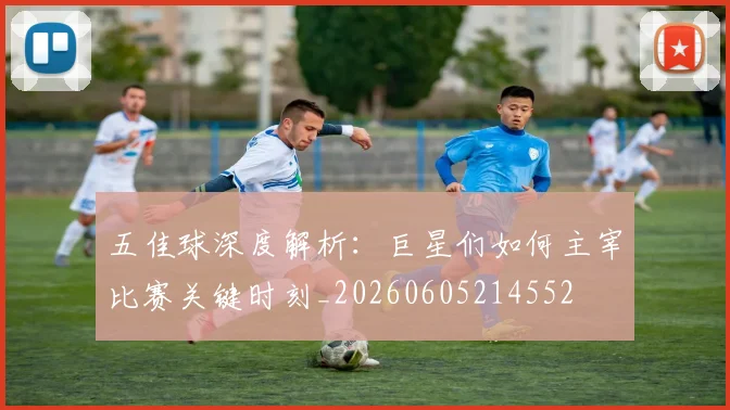 五佳球深度解析：巨星们如何主宰比赛关键时刻_20260605214552