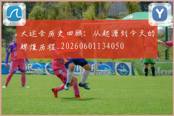 大运会历史回顾:从起源到今天的辉煌历程_20260601134050