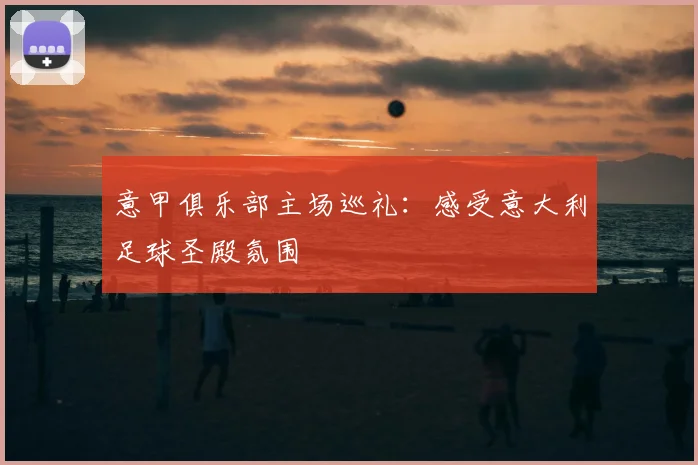 意甲俱乐部主场巡礼:感受意大利足球圣殿氛围